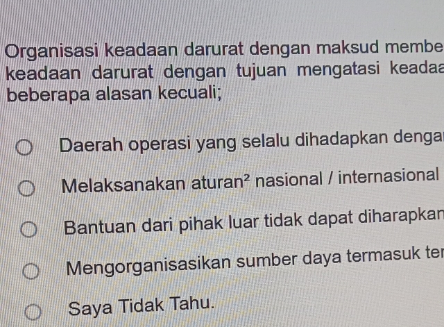 Organisasi keadaan darurat dengan maksud membe
keadaan darurat dengan tujuan mengatasi keadaa
beberapa alasan kecuali;
Daerah operasi yang selalu dihadapkan denga
Melaksanakan atura an^2 nasional / internasional
Bantuan dari pihak luar tidak dapat diharapkan
Mengorganisasikan sumber daya termasuk ter
Saya Tidak Tahu.