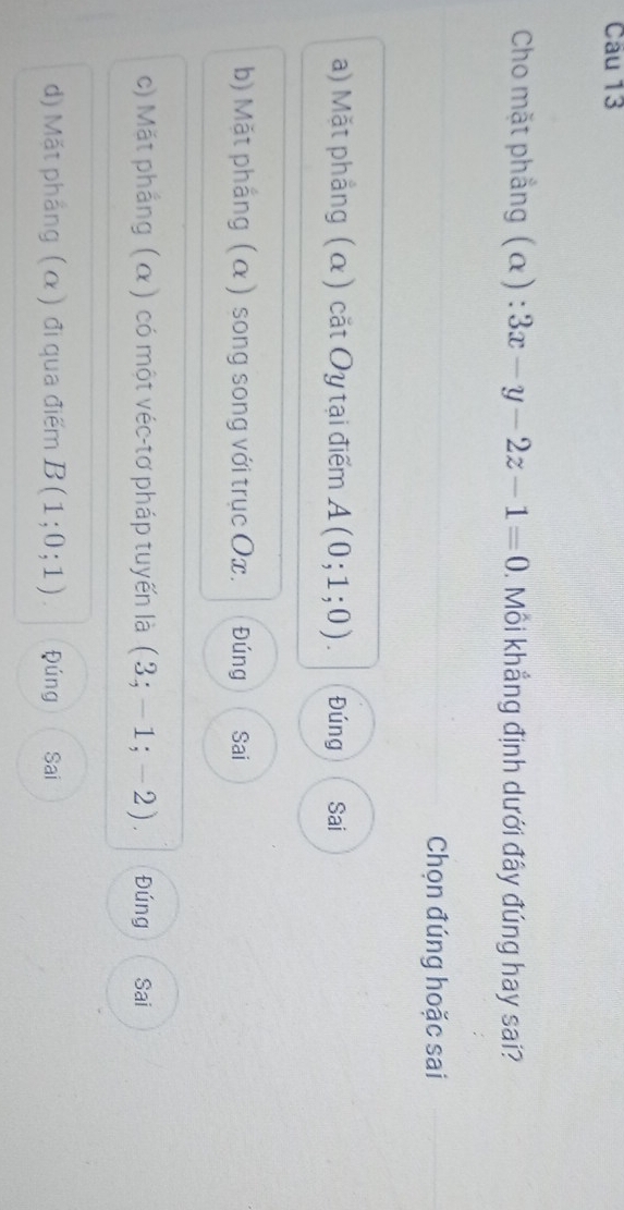 Cho mặt phẳng (α) : 3x-y-2z-1=0. Môi khẳng định dưới đây đúng hay sai?
Chọn đúng hoặc sai
a) Mặt phẳng (α) cặt Oy tại điểm A(0;1;0). Đúng Sai
b) Mặt phắng (α ) song song với trục Ox. Đúng Sai
c) Mặt phẳng ( α ) có một véc-tơ pháp tuyến là (3;-1;-2). Đúng Sai
d) Mặt phẳng (α) đi qua điểm B(1;0;1) Đúng Sai