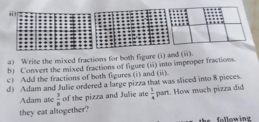 Write the mixed fractions for both figure (i) and (ii). 
b) Convert the mixed fractions of figure (ii) into improper fractions. 
c) Add the fractions of both figures (i) and (ii). 
d Adam and Julie ordered a large pizza that was sliced into 8 pieces. 
Adam ate  3/8  of the pizza and Julie ate  1/4  part. How much pizza did 
they eat altogether? 
the following