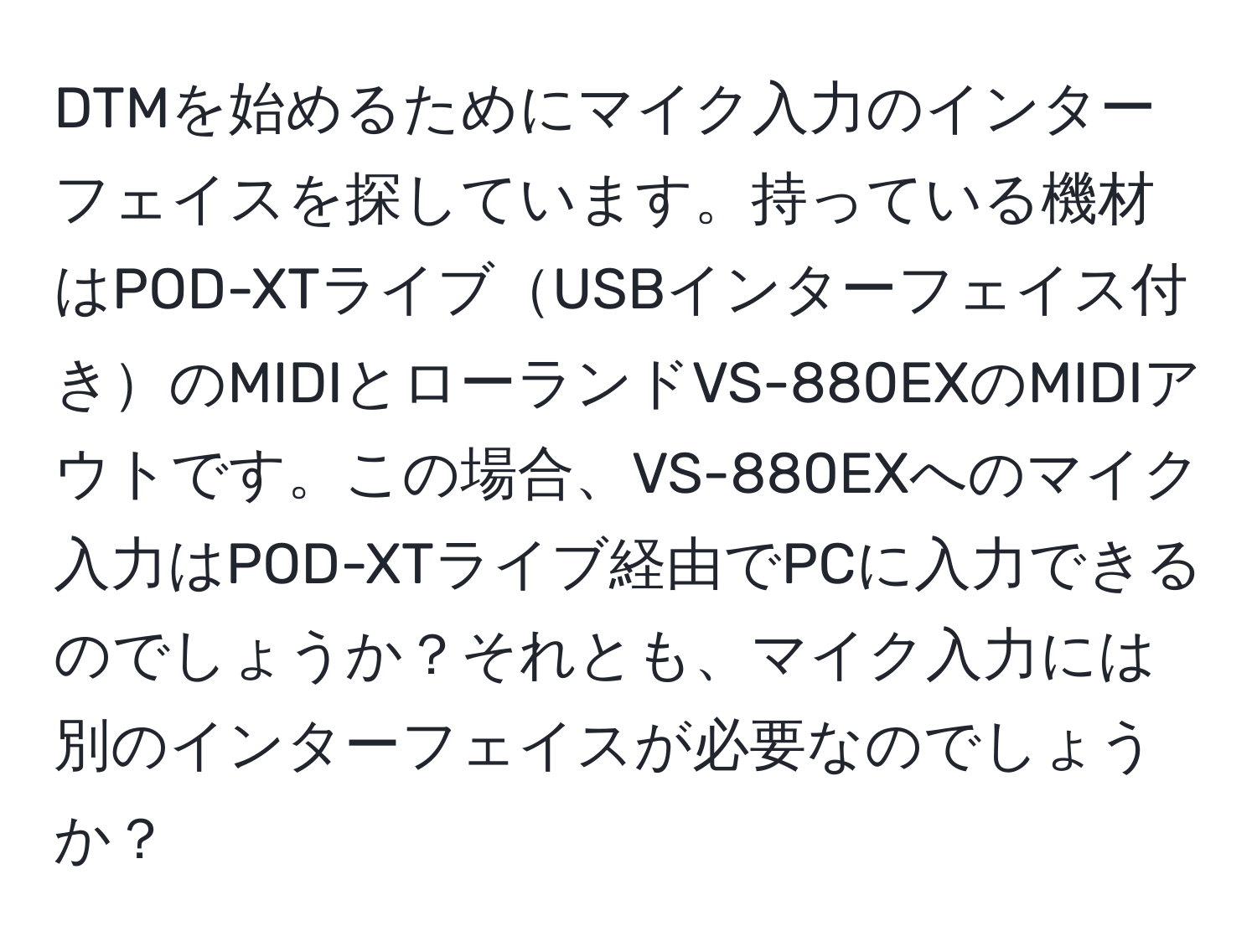 DTMを始めるためにマイク入力のインターフェイスを探しています。持っている機材はPOD-XTライブUSBインターフェイス付きのMIDIとローランドVS-880EXのMIDIアウトです。この場合、VS-880EXへのマイク入力はPOD-XTライブ経由でPCに入力できるのでしょうか？それとも、マイク入力には別のインターフェイスが必要なのでしょうか？