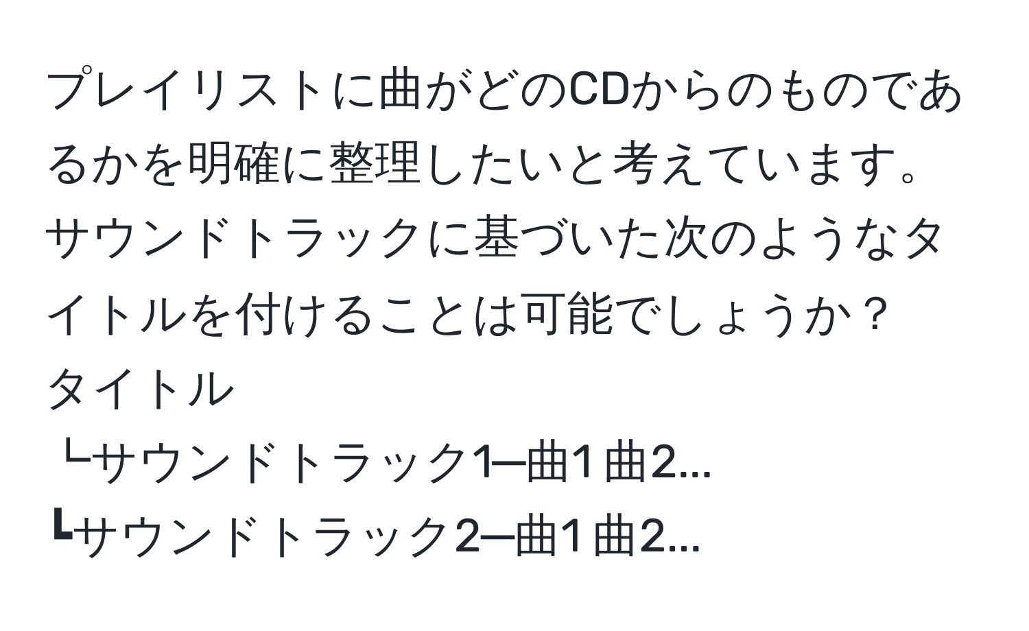 プレイリストに曲がどのCDからのものであるかを明確に整理したいと考えています。サウンドトラックに基づいた次のようなタイトルを付けることは可能でしょうか？  
タイトル  
┗サウンドトラック1─曲1 曲2...  
┗サウンドトラック2─曲1 曲2...