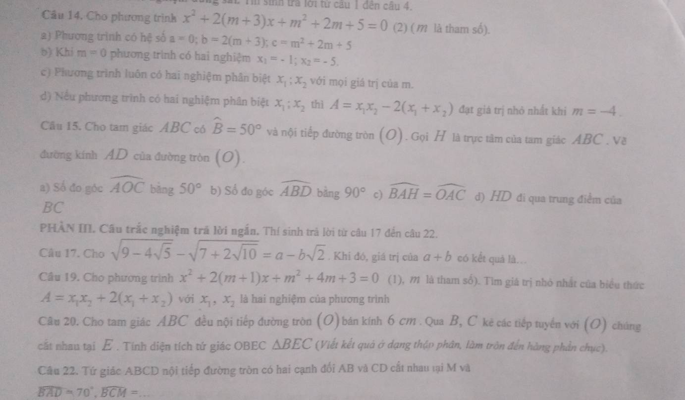 sa. Tn sinh tra lới từ câu 1 đến câu 4.
Cầu 14, Cho phương trình x^2+2(m+3)x+m^2+2m+5=0 (2) (m là tham số).
2) Phương trình có hệ số a=0;b=2(m+3);c=m^2+2m+5
b) Khi m=0 phương trình có hai nghiệm x_1=-1;x_2=-5.
c) Phương trình luôn có hai nghiệm phân biệt x_1;x_2 với mọi giá trị của m.
d) Nếu phương trình có hai nghiệm phân biệt x_1;x_2 thì A=x_1x_2-2(x_1+x_2) đạt giá trị nhỏ nhất khi m=-4.
Câu 15. Cho tam giác ABC có widehat B=50° và nội tiếp đường tròn (O). Gọi H là trực tâm của tam giác ABC . Về
đường kính AD của đường tròn (O).
a) Số đo góc widehat AOC bǎng 50° b) Số đo góc widehat ABD bằng 90° c) widehat BAH=widehat OAC d) HD đi qua trung điểm của
BC
PHÀN III. Câu trắc nghiệm trả lời ngắn. Thí sinh trả lời từ câu 17 đến câu 22.
Câu 17. Cho sqrt(9-4sqrt 5)-sqrt(7+2sqrt 10)=a-bsqrt(2). Khi đó, giá trị của a+b có kết quả là..
Câu 19. Cho phương trình x^2+2(m+1)x+m^2+4m+3=0 (1), m là tham số). Tìm giá trị nhỏ nhất của biểu thức
A=x_1x_2+2(x_1+x_2) với x_1,x_2 là hai nghiệm của phương trình
Câu 20. Cho tam giác ABC đều nội tiếp đường tròn (O) bán kính 6 cm . Qua B, C kẻ các tiếp tuyển với (O) chúng
cất nhau tại E. Tính diện tích tứ giác OBEC △ BEC (Viết kết quả ở dạng thập phân, làm tròn đến hàng phần chục).
Câu 22. Tứ giác ABCD nội tiếp đường tròn có hai cạnh đối AB và CD cất nhau tại M và
widehat BAD=70°,widehat BCM= _