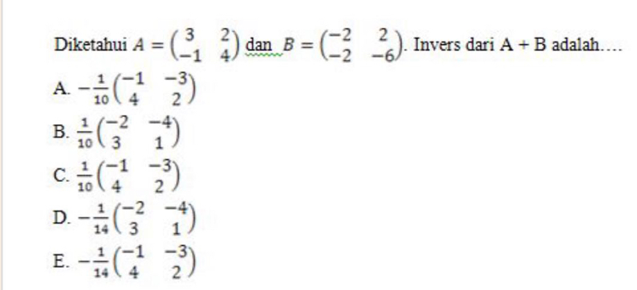 Diketahui A=beginpmatrix 3&2 -1&4endpmatrix dan B=beginpmatrix -2&2 -2&-6endpmatrix. Invers dari A+B adalah…
A. - 1/10 beginpmatrix -1&-3 4&2endpmatrix
B.  1/10 beginpmatrix -2&-4 3&1endpmatrix
C.  1/10 beginpmatrix -1&-3 4&2endpmatrix
D. - 1/14 beginpmatrix -2&-4 3&1endpmatrix
E. - 1/14 beginpmatrix -1&-3 4&2endpmatrix