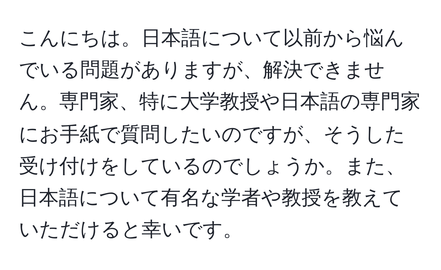 こんにちは。日本語について以前から悩んでいる問題がありますが、解決できません。専門家、特に大学教授や日本語の専門家にお手紙で質問したいのですが、そうした受け付けをしているのでしょうか。また、日本語について有名な学者や教授を教えていただけると幸いです。