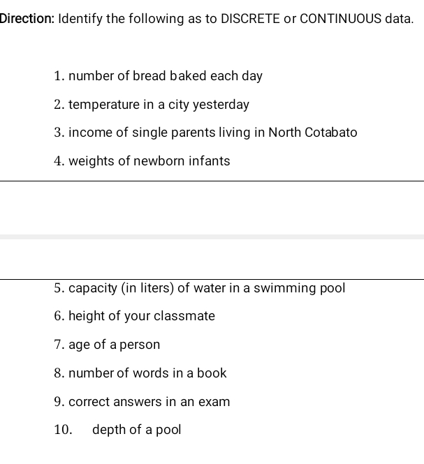 Direction: Identify the following as to DISCRETE or CONTINUOUS data. 
1. number of bread baked each day
2. temperature in a city yesterday 
3. income of single parents living in North Cotabato 
4. weights of newborn infants 
5. capacity (in liters) of water in a swimming pool 
6. height of your classmate 
7. age of a person 
8. number of words in a book 
9. correct answers in an exam 
10. depth of a pool