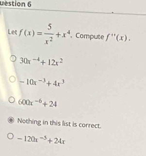 uestion 6
Let f(x)= 5/x^2 +x^4. Compute f''(x).
30x^(-4)+12x^2
-10x^(-3)+4x^3
600x^(-6)+24
Nothing in this list is correct.
-120x^(-5)+24x