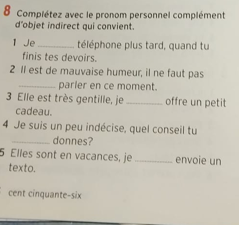 Complétez avec le pronom personnel complément 
d’objet indirect qui convient. 
1 Je_ téléphone plus tard, quand tu 
finis tes devoirs. 
2 1l est de mauvaise humeur, il ne faut pas 
_parler en ce moment. 
3 Elle est très gentille, je _offre un petit 
cadeau. 
4 Je suis un peu indécise, quel conseil tu 
_donnes? 
5 Elles sont en vacances, je _envoie un 
texto. 
cent cinquante-six