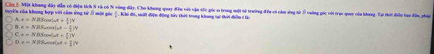 Một khung dây dẫn có điện tích S và có N vòng dây, Cho khung quay đều với vận tốc góc ω trong một từ trường đều có cảm ứng tử / vuông góc với trục quay của khung. Tại thời điển baa đâu, pháp
tuyến của khung hợp với cảm ứng từ B một góc  7/4 . Khi đó, suất điện động tức thời trong khung tại thời điểm t là:
A. e=NBScos (omega t+ π /2 )V
B. e=NBSomega cos (omega t- π /3 )V
C. e=NBScos (omega t+ π /4 )V
D. e=NBSomega cos (omega t+ π /6 )V