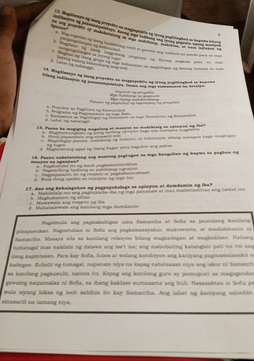 Magdisenyo ng isang proyekto na magpapakita ng iyong paglilingkod sa kapuwa bilang
indikasyon ng pananampalataya. Anong mga hakbang ang iyong gagawin upang matiyal
3
liponan?  na ang proyekto ay makakatulong sa mga mahihirap, mahihina, at nasa laylayan ny
pangangailangan ng komunidad.
a. Mag-organisa ng isang fundraising event at gamitin ang nalikom na pondo para sa mga
Magplano ng isang lingguhang programa ng libreng pagkain para sa mg
nangangailangan sa inyong lugar.
c. Magbuo ng isang grupo ng mga boluntaryo na magbibigay ng libreng tutorial sa mga
batang walang kakayahang mag-aral.
d. Lahat ng nabanggit.
14. Magdisenyo ng isang proyekto na magpapakita ng iyong paglilingkod sa kapuwa
bilang indikasyon ng pananampalataya. Isama ang mga sumusunod na detalye:
Layunin ng proyekto
Mga hakbang na gagawin
Mỹa taong makikinabang
Paraanng pagsukat ng tagumpay ng proyekto
a. Proyekto sa Paglilinis ng Komunidad
b. Programa ng Pagpapakain sa mga Bata
c. Kampanya sa Pagbibigay ng Donasyon sa mga Nasalanta ng Kalamidad
d. Lahat ng nabanggit
15. Paano ka magiging magalang at maayos na makikinig sa opinyon ng iba?
a. Magmumungkahi ng iyong sariling opinyon bago sila matapos magsalita
b. Hindi papansinin ang sinasabi nila
c. Magbibigay-pansin, makikinig ng maayos, at hihintayin silang matapos bago magbigay
ng tugon
d. Magtatanong agad ng ibang bagay para baguhin ang paksa
16. Paano nakatutulong ang wastong pagtugon sa mga kaugalian ng kapwa sa pagbuo ng
maayos na ugnayan?
a. Nagdudulot ito ng hindi pagkakaintindihan
b. Nagsisilbing hadlang sa pakikipag-ugnayan
c. Nagpapalalim ito ng respeto at pagkakaunawaan
d. Wala itong epekto sa relasyon ng mga tao
17. Ano ang kahalagahan ng pagpapahalaga sa opinyon at damdamin ng iba?
a. Makikilala mo ang pagkakaiba-iba ng mga pananaw at mas maiintindihan ang bawat isa
b. Magkakaroon ng alitan
c. Mawawala ang respeto ng iba
d. Mababalewala ang kanilang mga damdamin
Nagsimula ang pagkakaibigan nina Samantha at Sofia sa paaralang kanilang
pinapasukan. Nagustuhan ni Sofia ang pagkamasayahin, makuwento, at maalalahanin ni
Samantha. Masaya sila sa kanilang relasyon bilang magkaibigan at magkaklase. Habang
tumatagal mas nakilala ng dalawa ang isa't isa; ang mabubuting katangian pati na rin ang
ilang kapintasan. Para kay Sofia, lubos at walang kondisyon ang kaniyang pagmamalasakit s
kaibigan. Subalit ng tumagal, napansin niya na kapag natataasan niya ang iskor ni Samanth
sa kanilang pagsusulit, naiinis ito. Kapag ang kanilang guro ay pumupuri sa magagandar
gawaing naipamalas ni Sofia, sa ibang kaklase sumasama ang huli. Nasasaktan si Sofia p
wala siyang lakas ng loob sabihin ito kay Samantha. Ang lahat ng kaniyang saloobin
sinasarili na lamang niya.