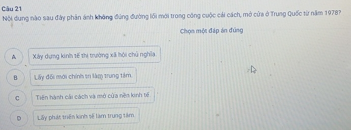 Nội dung nào sau đây phản ánh không đúng đường lối mới trong công cuộc cải cách, mở cửa ở Trung Quốc từ năm 1978?
Chọn một đáp án đúng
A Xây dựng kinh tế thị trường xã hội chủ nghĩa.
B Lấy đối mới chính trị làm trung tảm.
C Tiến hành cải cách và mở cửa nền kinh tế.
D Lấy phát triển kinh tế làm trung tâm.