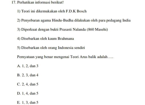 Perhatikan informasi berikut!
1) Teori ini dikemukakan oleh F.D.K Bosch
2) Penyebaran agama Hindu-Budha dilakukan oleh para pedagang India
3) Diperkuat dengan bukti Prasasti Nalanda (860 Masehi)
4) Disebarkan oleh kaum Brahmana
5) Disebarkan oleh orang Indonesia sendiri
Pernyataan yang benar mengenai Teori Arus balik adalah….
A. 1, 2, dan 3
B. 2, 3, dan 4
C. 2, 4, dan 5
D. 1, 4, dan 5
E. 1, 3, dan 5