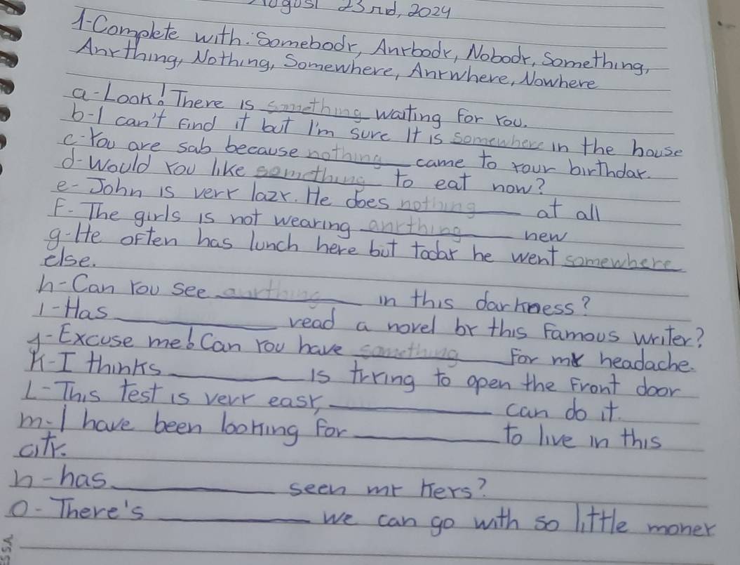 0gos 43nd, 2024 
1- Complete with. Somebodr, Anrbodk, Noboor, Something, 
Anrthing, Nothing, Somewhere, Anrwhere, Nowhere 
a Look! There is something waiting for You. 
b-1 can't find it but I'm sure It is somewhere in the house 
c You are sab because nothing came to your birthdar. 
d-Would You like something to eat now? 
e- John is very lazr. He does noting at all 
F. The girls is not wearing anrthing_ new 
g:He often has lunch here but todar he went somewhere 
else. 
h- Can You see art in this darkness? 
1- Has _read a novel br this Famous writer? 
y- Excuse mebCan You have something_ For my headache. 
- I thinks _is trring to open the Front door 
1-This test is very easy, _can do it. 
m.l have been loning for _to live in this 
ct. 
h-has_ 
seen mr hers? 
0-There's_ 
we can go with so little moner
