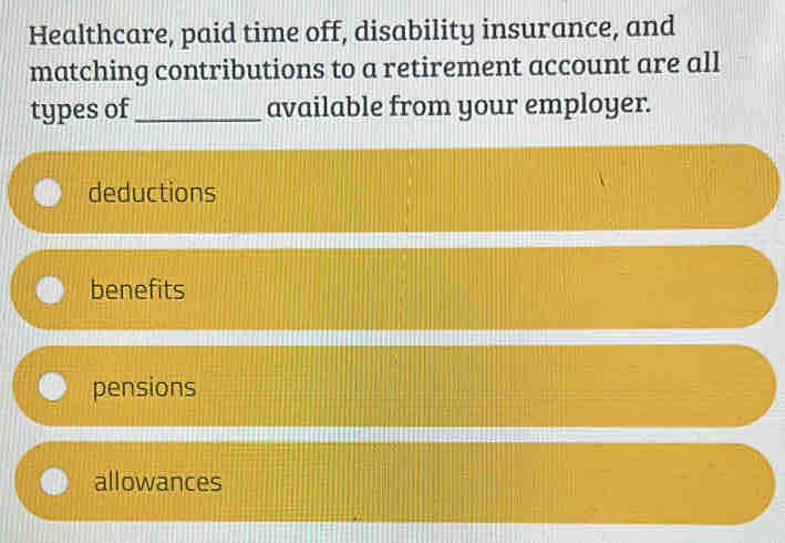 Healthcare, paid time off, disability insurance, and
matching contributions to a retirement account are all
types of_ available from your employer.
deductions
benefits
pensions
allowances