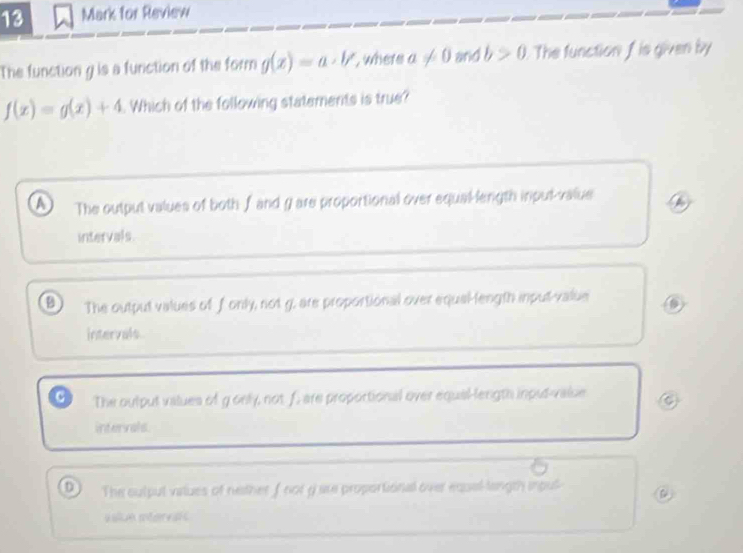 for Review
The function g is a function of the form g(x)=a· V , where a!= 0 and b>0 The function f is given iy
f(x)=g(x)+4. Which of the following statements is true?
a The outpul values of both f and g are proportional over equal-length inpul-value
intervals.
The output values of fonly, not g. are proportional over equal-length input-value
intervals.
a The oulput values of g only, not f, are proportional over equal-length input-valse
intervals
D The culpul vatues of nether f not g are proportional over equel-length inpul @
sslue intervaic