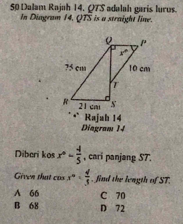 Dalam Rajah 14. Q7S adalah garis lurus.
In Diagram 14. QTS is a straight line.
Rajah 14
Diagram 14
Diberi kos x°- 4/5  , cari panjang ST.
Given that cos x°= 4/5  , find the length of ST.
A 66 C 70
B 68 D 72