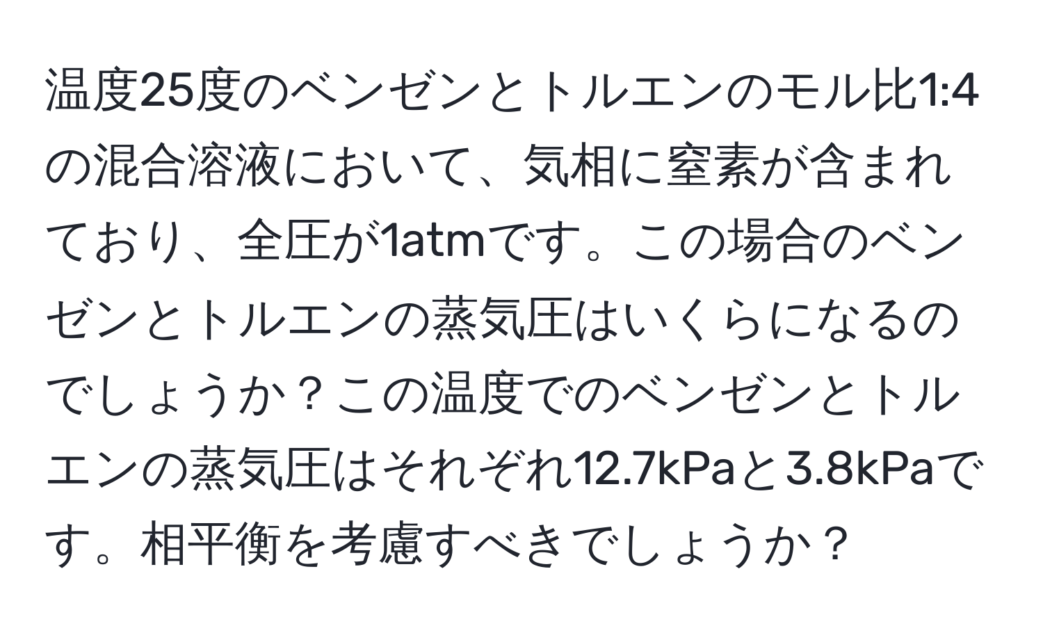 温度25度のベンゼンとトルエンのモル比1:4の混合溶液において、気相に窒素が含まれており、全圧が1atmです。この場合のベンゼンとトルエンの蒸気圧はいくらになるのでしょうか？この温度でのベンゼンとトルエンの蒸気圧はそれぞれ12.7kPaと3.8kPaです。相平衡を考慮すべきでしょうか？