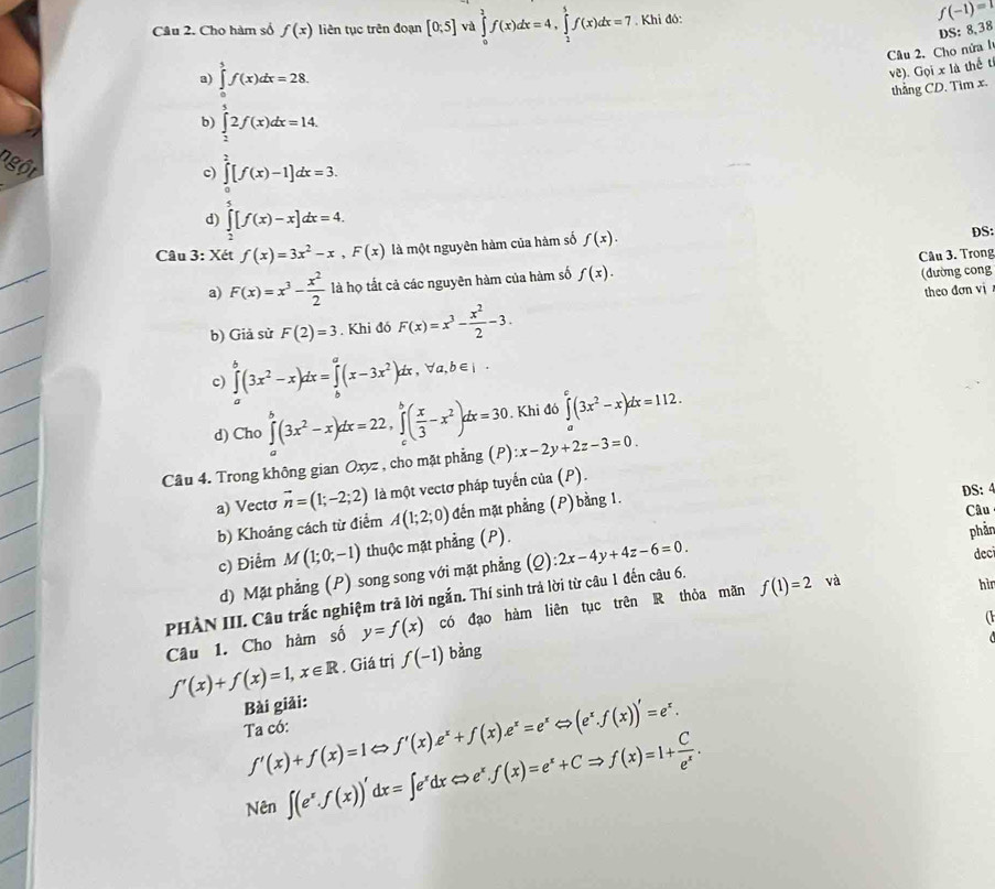 Cho hàm số f(x) liên tục trên đoạn [0;5] và ∈tlimits _0^(2f(x)dx=4,∈tlimits _2^5f(x)dx=7. Khi đó:
f(-1)=
DS: 8,38
Câu 2. Cho nửa l
a) ∈tlimits _0^5f(x)dx=28.
ve). Goixl thể t
thẳng CD. Tim x.
b) ∈tlimits _2^32f(x)dx=14.
c) ∈tlimits _0^2[f(x)-1]dx=3.
ngột d) ∈tlimits _2^5[f(x)-x]dx=4.
Câu 3: Xét f(x)=3x^2)-x,F(x) là một nguyên hàm của hàm số f(x).
DS:
(đường cong
a) F(x)=x^3- x^2/2  là họ tất cả các nguyên hàm của hàm số f(x). Câu 3. Trong
theo đơn vị
b) Giả sử F(2)=3. Khi đó F(x)=x^3- x^2/2 -3.
c) ∈tlimits _a^(b(3x^2)-x)dx=∈tlimits _b^(a(x-3x^2))dx,forall a,b∈ I·
d) Cho ∈tlimits _a^(b(3x^2)-x)dx=22,∈tlimits _c^(b(frac x)3-x^2)dx=30. Khi đó ∈tlimits _0^((k^)(3x^2)-x)dx=112.
Câu 4. Trong không gian Oxyz , cho mặt phẳng (P) :x-2y+2z-3=0.
a) Vectơ vector n=(1;-2;2) là một vectơ pháp tuyến của (P).
Câu
b) Khoảng cách từ điểm A(1;2;0) đdến mặt phẳng (P) bằng 1. DS: 4
c) Điểm M(1;0;-1) thuộc mặt phẳng (P).
phản
d) Mặt phẳng (P) song song với mặt phẳng
PHÀN III. Câu trắc nghiệm trả lời ngắn. Thí sinh trả lời từ câu 1 đến câu 6. (Q):2x-4y+4z-6=0.
deci
(
Câu 1. Cho hàm số y=f(x) có đạo hàm liên tục trên R thỏa mãn f(1)=2 và
hìr
f'(x)+f(x)=1,x∈ R. Giá trị f(-1) bằng
Bài giải:
Ta có: f'(x)+f(x)=1Leftrightarrow f'(x)e^x+f(x)e^x=e^xLeftrightarrow (e^x.f(x))'=e^x.
Nên ∈t (e^x.f(x))'dx=∈t e^xdxLeftrightarrow e^x.f(x)=e^x+CRightarrow f(x)=1+ C/e^x .