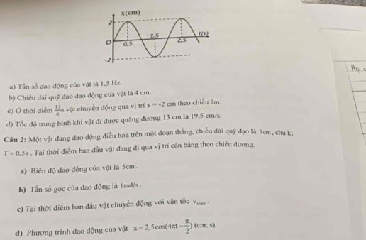 Tần số dao động của vật là 1,5 Hz.
b) Chiều dài quỹ đạo dao động của vật là 4 cm.
c) Ở thời điểm  11/6 s vật chuyển động qua vị trí x=-2cm theo chiều âm.
d) Tốc độ trung binh khi vật đi được quãng đường 13 cm là 19,5 cm/s.
Cầu 2: Một vật đang đao động điều hòa trên một đoạn thẳng, chiều dài quỹ đạo là 5cm, chu kị
T=0.5s. Tại thời điểm ban đầu vật đang đi qua vị trí cân bằng theo chiều dương.
a) Biên độ dao động của vật là 5cm.
b) Tần số góc của dao động là 1rad/s .
c) Tại thời điểm ban đầu vật chuyển động với vận tốc v_max
d) Phương trình dao động của vật x=2,5cos (4π t- π /2 )(cm;s).