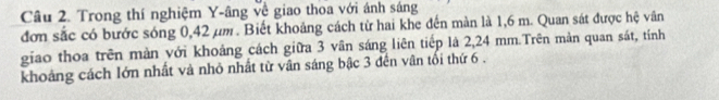 Trong thí nghiệm Y -âng về giao thoa với ánh sáng 
đơn sắc có bước sóng 0,42 µm. Biết khoảng cách từ hai khe đến màn là 1,6 m. Quan sát được hệ vân 
giao thoa trên màn với khoảng cách giữa 3 vân sáng liên tiếp là 2,24 mm.Trên mản quan sát, tính 
khoảng cách lớn nhất và nhỏ nhất từ vân sáng bậc 3 đến vân tối thứ 6.