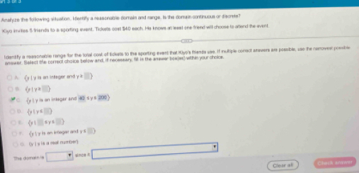 Amahize the folkowing situation, Identify a reasonable domain and rangs. Is the dorsain continuous or discrete?
Kiyo imvites $ Sands to ia sporting event. Tickels cosl $40 each. He knows at least one friend will choose to atlend the event.
ldentify a reasonable range for the loral cost of fidiets to the sporting event that Kiyo's frents use. If inultiple conect snsvers are possible, uso the neowest possible
answer. Select the correct choice bellow and, if necessary; fil is the answer boe(as) within your cholce.
A (y|y Is an integer and y≥slant □ 
m (p|y≥slant □ )
C  p| y is on intager and 40≤ y≤ 200)
D.  y|y≤ □ 
L  y|□ sys□ 
y is an integar and
F. |f_1 y=□ )
C. (y] y is a real number)
The do mai n i s □° Unce h □ 
Cleor all Check arme