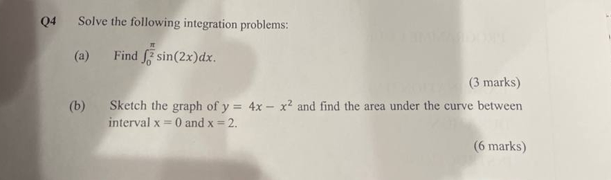 Solve the following integration problems: 
(a) Find ∈t _0^((frac π)2)sin (2x)dx. 
(3 marks) 
(b) Sketch the graph of y=4x-x^2 and find the area under the curve between 
interval x=0 and x=2. 
(6 marks)