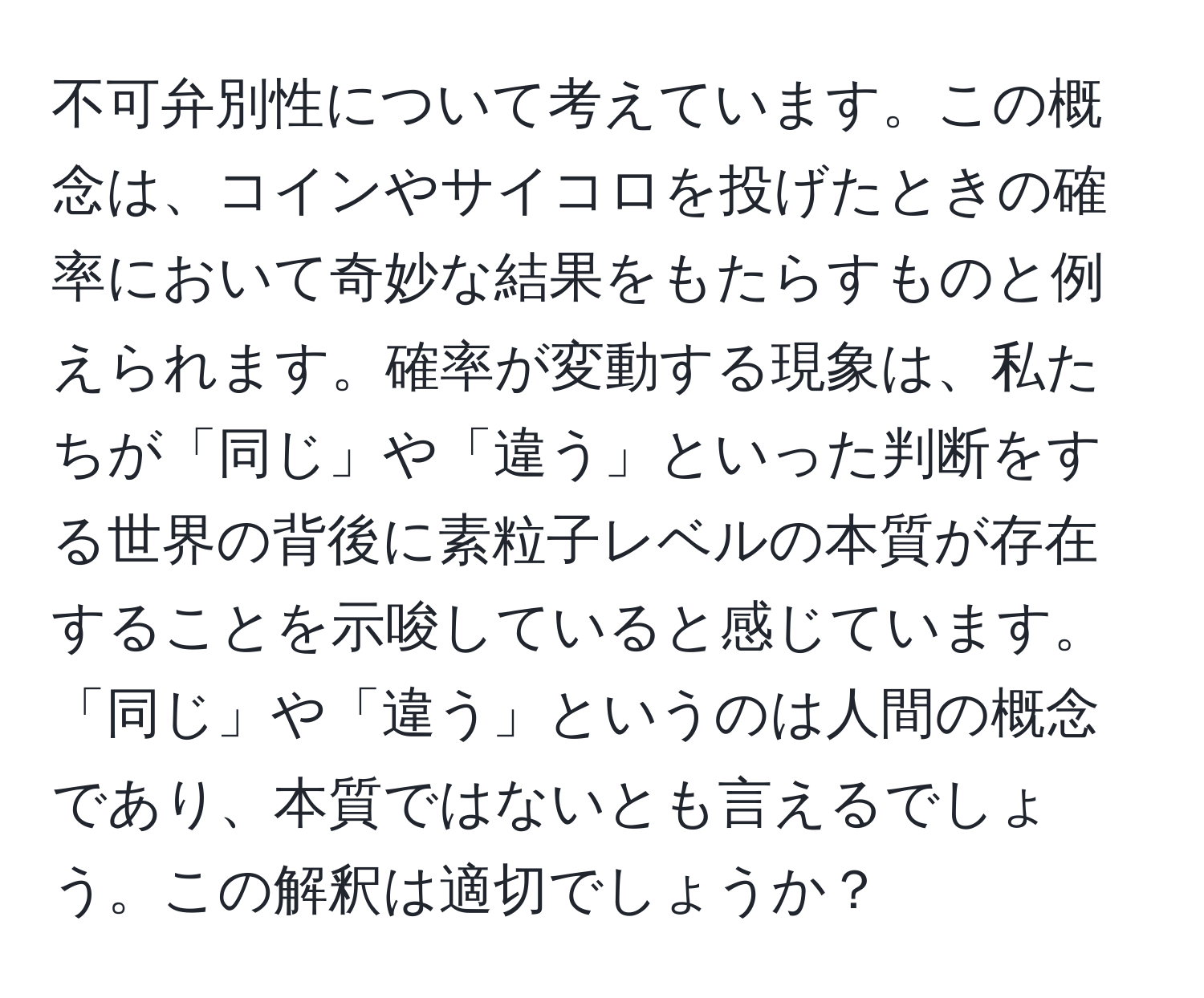 不可弁別性について考えています。この概念は、コインやサイコロを投げたときの確率において奇妙な結果をもたらすものと例えられます。確率が変動する現象は、私たちが「同じ」や「違う」といった判断をする世界の背後に素粒子レベルの本質が存在することを示唆していると感じています。「同じ」や「違う」というのは人間の概念であり、本質ではないとも言えるでしょう。この解釈は適切でしょうか？