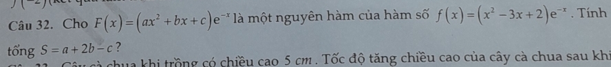 Cho F(x)=(ax^2+bx+c)e^- là một nguyên hàm của hàm số f(x)=(x^2-3x+2)e^(-x). Tính
tổng S=a+2b-c ?
aua khi trồng có chiều cao 5 cm. Tốc độ tăng chiều cao của cây cà chua sau khi