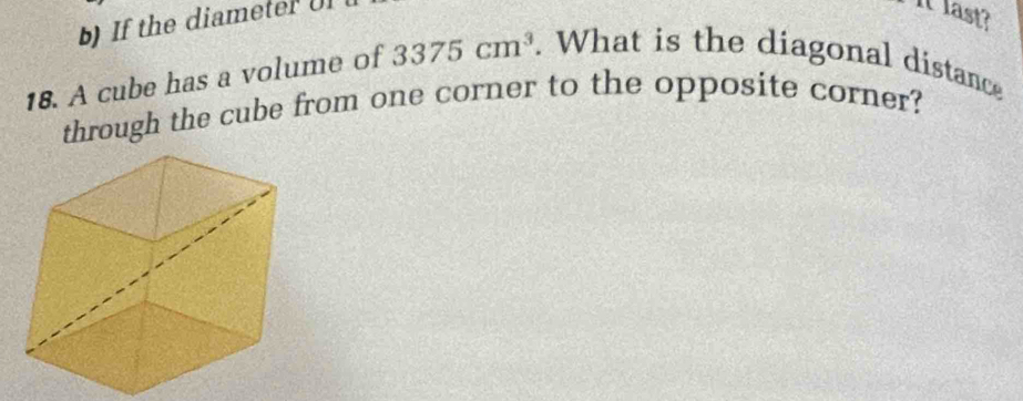 If the diameter Uf 
It last? 
18. A cube has a volume of 3375cm^3. What is the diagonal distance 
through the cube from one corner to the opposite corner?