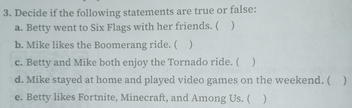 Decide if the following statements are true or false: 
a. Betty went to Six Flags with her friends. ( ) 
b. Mike likes the Boomerang ride. ( ) 
c. Betty and Mike both enjoy the Tornado ride. ( ) 
d. Mike stayed at home and played video games on the weekend. ( ) 
e. Betty likes Fortnite, Minecraft, and Among Us. ( )