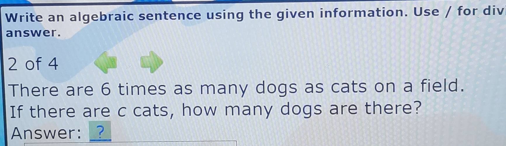 Write an algebraic sentence using the given information. Use / for div 
answer. 
2 of 4 
There are 6 times as many dogs as cats on a field. 
If there are c cats, how many dogs are there? 
Answer: __