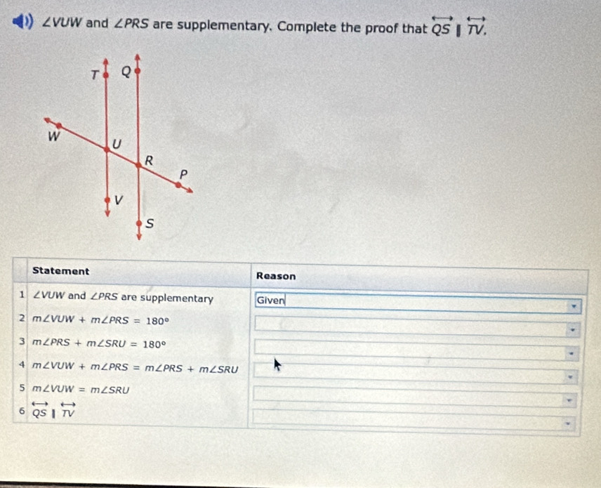 ∠ VUW and ∠ PRS are supplementary. Complete the proof that overleftrightarrow QSparallel overleftrightarrow TV. 
Statement Reason 
1 ∠ VUW and ∠ PRS are supplementary Given 
2 m∠ VUW+m∠ PRS=180°
3 m∠ PRS+m∠ SRU=180°
4 m∠ VUW+m∠ PRS=m∠ PRS+m∠ SRU
5 m∠ VUW=m∠ SRU
6 overleftrightarrow QSparallel overleftrightarrow TV