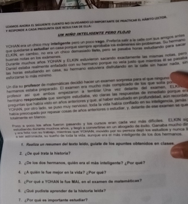 LeAmos aHora el siguientE CUento no olvidaNdo lo importantE de practicar El HábIto lEctor.
Y RESPONDE A CADA PREGUINTA QUE RESULTAN DE ELLA:
un niño inteligente pero flojo
YOHAN era un chico muy Inteligente pero un poco vago. Prefería salir a la calle con sus amigos antes
que quedarse a estudiar en casa porque siempre aprobaba los exámenes sin problemas. Su hermano
ELKIN, en cambio, no era un chico demasiado listo, pero se pasaba horas estudiando para sacar
buenas notas en los exámenes.
Durante muchos años YOHAN y ELKIN estuvieron sacando exactamente las mismas notas, pero
Daniel estaba realmente enfadado con su hermano porque no veía justo que mientras él se pasaba
las horas estudiando en casa, su hermano estuviera disfrutando en la calle sin hacer nada, sin
esforzarse lo más mínimo.
Un día su profesor de matemáticas decidió hacer un examen sorpresa para el que ninguno
hermanos estaba preparado. El examen era mucho más complicado de los que solía por
profesor así que ambos empezaron a temblar. Una vez delante del examen, ELK
hermano responsable que siempre estudiaba, vío claras las respuestas de inmediato porque era
preguntas que había visto en años anteriores y que, al haber estudiado en profundidad, aún recordab
YOHAN, por otro lado, se puso muy nervioso, toda la vida había conflado en su inteligencía, jamás
había preocupado por repasar cosas de años anteriores o estudiar, y, delante de ese examen se que
totalmente en blanco
Poco a poco los años fueron pasando y los cursos eran cada vez más dificiles. ELKIN sig
estudiando durante muchos años, y llegó a convertirse en un abogado de éxito. Ganaba mucho din
y era feliz con su trabajo, mientras que YOHAN, movido por su pereza dejó los estudios y nunca la
a ser astronauta, su sueño de toda la vida, aunque era el más inteligente de los dos hermanos.
1. Realiza un resumen del texto leído, guiate de los apuntes obtenidos en clases.
2. ¿De qué trata la historia?
3. ¿De los dos hermanos, quién era el más inteligente? ¿Por qué?
4. ¿A quién le fue mejor en la vida? ¿Por qué?
5. ¿Por qué a YOHAN le fue MAL en el examen de matemáticas?
6. ¿Qué pudiste aprender de la historía leida?
7.  ¿Por qué es importante estudiar?