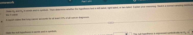 omework Part 1 of 4 
Statu H_0 and H_a in words and in symbols. Then determine whether the hypothesis test is left-tailed, right-tailed, or two-tailed. Explain your reasoning. Sketch a normal sampling distribuli 
the P -vaiue 
A report claims that lung cancer accounts for at least 22% of all cancer diagnoses 
State the null hypothesis in words and in symbols 
□ The null hypothesis is expressed symbolically as H_0