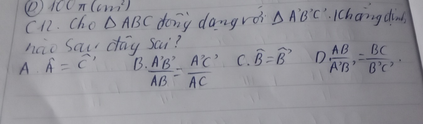 ( 100π (cm^2)
C12. Cho △ ABC dong dangroi △ A'B'C'.Ichanng dinb
nao Saur day sai?
A. A=overline C'
B.  A'B'/AB = A'C'/AC 
C. widehat B=widehat B D  AB/A'B' = BC/B'C' 