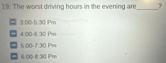 19: The worst driving hours in the evening are_ ?
3:00-5:30 Pm
4:00-6:30 P n
5:00 -7:30 Pr n
6:00 -8:30 Pr n