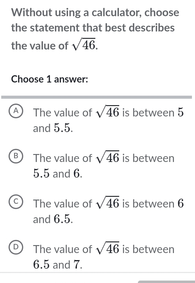 Without using a calculator, choose
the statement that best describes
the value of sqrt(46). 
Choose 1 answer:
A The value of sqrt(46) is between 5
and 5.5.
B The value of sqrt(46) is between
5.5 and 6.
C The value of sqrt(46) is between 6
and 6.5.
D The value of sqrt(46) is between
6.5 and 7.