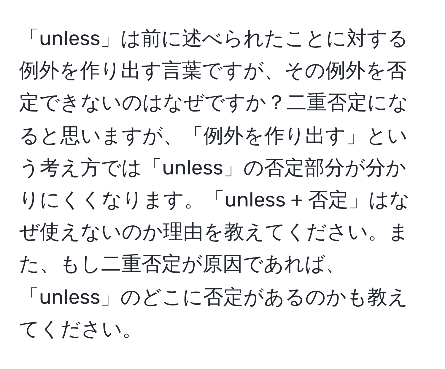 「unless」は前に述べられたことに対する例外を作り出す言葉ですが、その例外を否定できないのはなぜですか？二重否定になると思いますが、「例外を作り出す」という考え方では「unless」の否定部分が分かりにくくなります。「unless + 否定」はなぜ使えないのか理由を教えてください。また、もし二重否定が原因であれば、「unless」のどこに否定があるのかも教えてください。