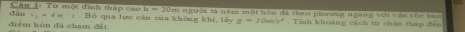 Từ một đình tháp cao h=20m người ta ném một hòn đá theo phương ngang với vận tốc ban 
đầu v_0=4ms. Bỏ qua lực cản của không khí, lấy g=10m/s^2. Tinh khoảng cách từ chân tháp đến 
điểm hòn đá chạm đất.