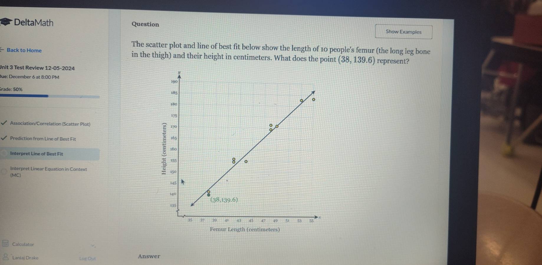 DeltaMath Question Show Examples
The scatter plot and line of best fit below show the length of 10 people's femur (the long leg bone
Back to Home in the thigh) and their height in centimeters. What does the point (38,139.6) represent?
Unit 3 Test Review 12-05-2024
Due: December 6 at 8:00 PM
Grade: 50%
Association/Correlation (Scatter Plot)
Prediction from Line of Best Fit 
Interpret Line of Best Fit 
Interpret Linear Equation in Context 
(MC)
Femur Length (centimeters)
Calculator
Laniaj Drake Log Out Answer