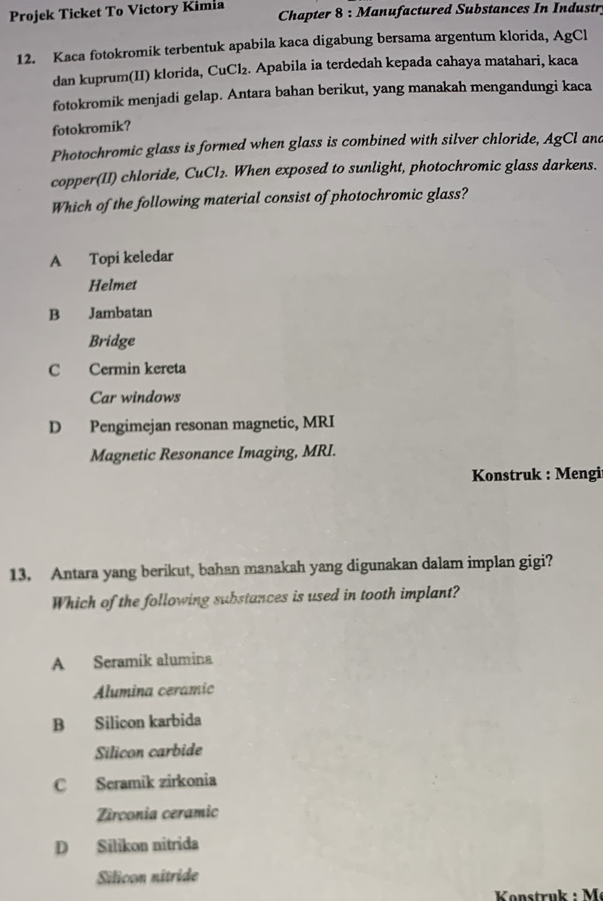 Projek Ticket To Victory Kimia Chapter 8 : Manufactured Substances In Industr,
12. Kaca fotokromik terbentuk apabila kaca digabung bersama argentum klorida, AgCl
dan kuprum(II) klorida, CuCl₂. Apabila ia terdedah kepada cahaya matahari, kaca
fotokromik menjadi gelap. Antara bahan berikut, yang manakah mengandungi kaca
fotokromik?
Photochromic glass is formed when glass is combined with silver chloride, AgCl and
copper(II) chloride, CuCl₂. When exposed to sunlight, photochromic glass darkens.
Which of the following material consist of photochromic glass?
A Topi keledar
Helmet
B Jambatan
Bridge
C Cermin kereta
Car windows
D Pengimejan resonan magnetic, MRI
Magnetic Resonance Imaging, MRI.
* Konstruk : Mengir
13. Antara yang berikut, bahan manakah yang digunakan dalam implan gigi?
Which of the following substances is used in tooth implant?
A Seramík alumina
Alumina ceramic
B Silicon karbida
Silicon carbide
C Seramik zirkonia
Zirconia ceramic
D Silikon nitrida
Silicon nitride
Könstruk : M