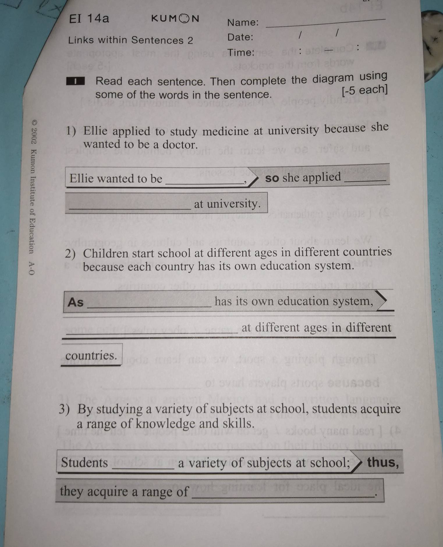 EI 14a KUM○ N Name:_ 
Links within Sentences 2 Date: 
/ 1 
: 
Time: 
Read each sentence. Then complete the diagram using 
some of the words in the sentence. 
[-5 each] 

1) Ellie applied to study medicine at university because she 
wanted to be a doctor. 
Ellie wanted to be _so she applied_ 
, 
_at university. 
2) Children start school at different ages in different countries 
because each country has its own education system. 
As _has its own education system, 
_at different ages in different 
countries. 
3) By studying a variety of subjects at school, students acquire 
a range of knowledge and skills. 
Students _a variety of subjects at school; thus, 
they acquire a range of_ 
.