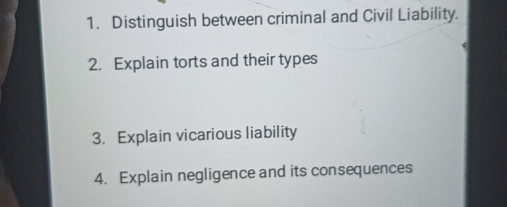 Distinguish between criminal and Civil Liability. 
2. Explain torts and their types 
3. Explain vicarious liability 
4. Explain negligence and its consequences