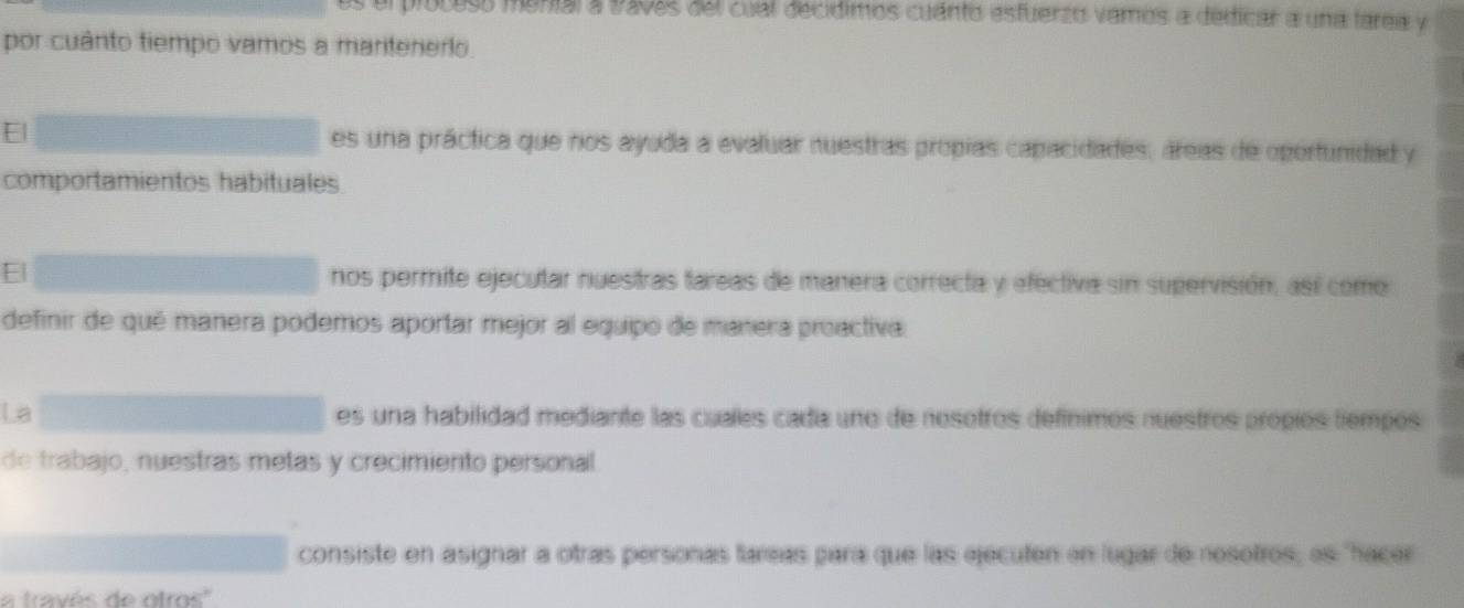 ploceso munial a 1202s del cual decidimos cuánto esfuerzo vamos a dedicar a una farea y
por cuânto tiempo vamos a maritenero
E es una práctica que nos ayuda a evaluar nuestras propias capacidades, áreas de oportunidad y
comportamientos habituales
nos permite ejecutar nuestras tareas de manera correcta y efectiva sin supervisión, así como
definir de qué manera podemos aportar mejor al equipo de manera proactiva.
La es una habilidad mediante las cuales cadía uno de nosotros defínimos nuestros própios tiempos
de trabajo, nuestras metas y crecimiento personal
consiste en asignar a otras personas fareas para que las ejecuten en lugar de nesotros, es "hacer
la través de otros''