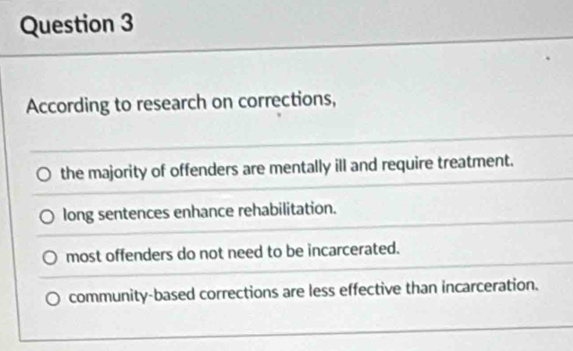 According to research on corrections,
the majority of offenders are mentally ill and require treatment.
long sentences enhance rehabilitation.
most offenders do not need to be incarcerated.
community-based corrections are less effective than incarceration.