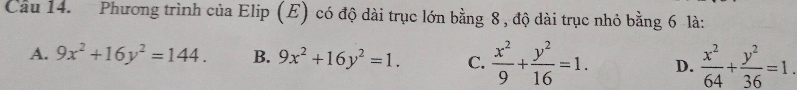 Phương trình của Elip (E) có độ dài trục lớn bằng 8 , độ dài trục nhỏ bằng 6 là:
A. 9x^2+16y^2=144. B. 9x^2+16y^2=1.
C.  x^2/9 + y^2/16 =1.  x^2/64 + y^2/36 =1. 
D.
