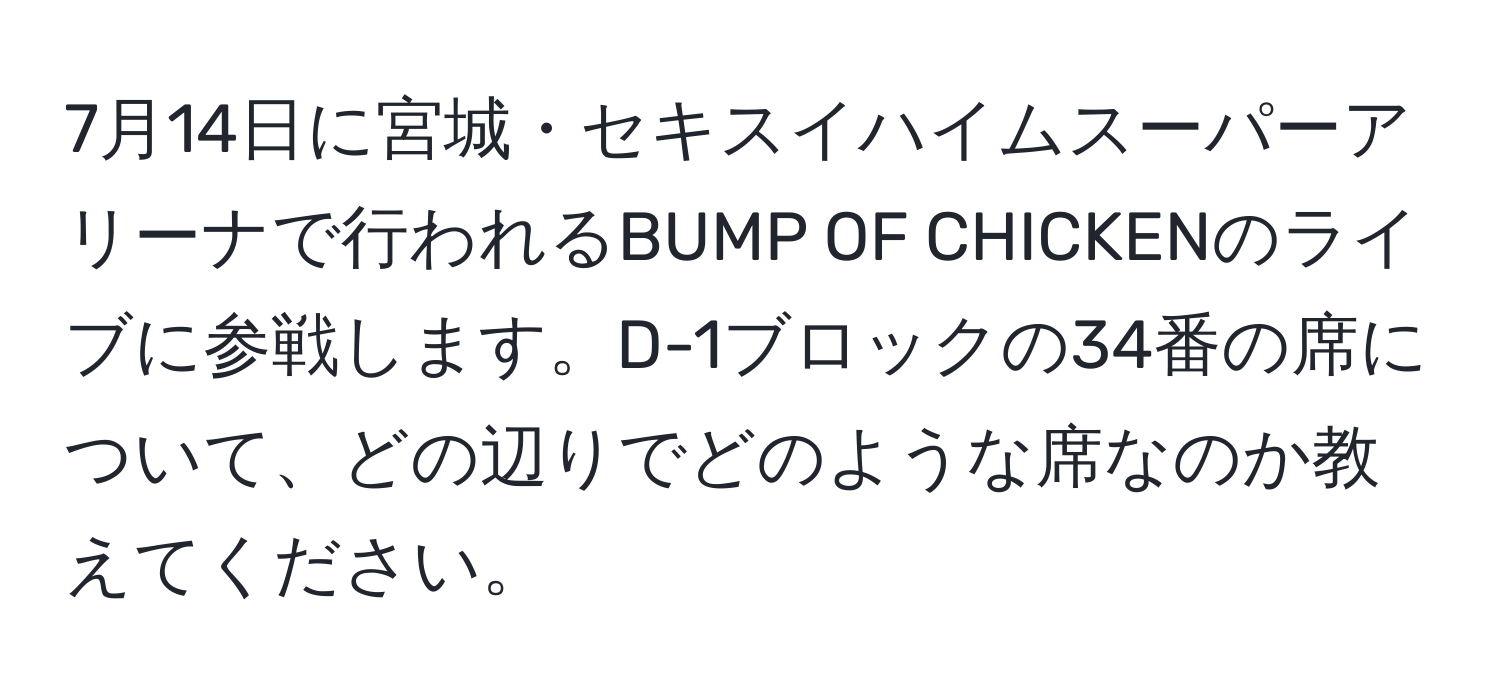 7月14日に宮城・セキスイハイムスーパーアリーナで行われるBUMP OF CHICKENのライブに参戦します。D-1ブロックの34番の席について、どの辺りでどのような席なのか教えてください。