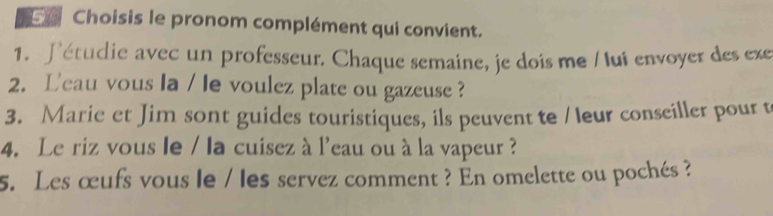 a Choisis le pronom complément qui convient. 
1. Pétudie avec un professeur. Chaque semaine, je dois me / lui envoyer des exe 
2. Leau vous la / le voulez plate ou gazeuse ? 
3. Marie et Jim sont guides touristiques, ils peuvent te / leur conseiller pour t 
4. Le riz vous le / la cuisez à l'eau ou à la vapeur ? 
5. Les œufs vous le / les servez comment ? En omelette ou pochés ?