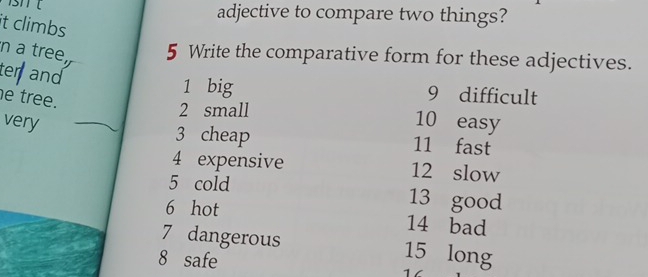 adjective to compare two things? 
it climbs 
n a tree, 5 Write the comparative form for these adjectives. 
ter and
1 big 9 difficult 
e tree.
2 small 
very 10 easy 
3 cheap 11 fast 
4 expensive 12 slow 
5 cold 13 good 
6 hot 14 bad
7 dangerous 15 long
8 safe 16