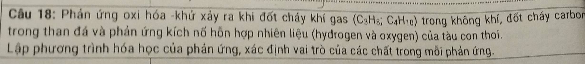 Phản ứng oxi hóa -khử xảy ra khi đốt cháy khí gas (C_3H_8;C_4H_10) trong không khí, đốt cháy carbor 
trong than đá và phản ứng kích nổ hỗn hợp nhiên liệu (hydrogen và oxygen) của tàu con thoi. 
Lập phương trình hóa học của phản ứng, xác định vai trò của các chất trong mỗi phản ứng.