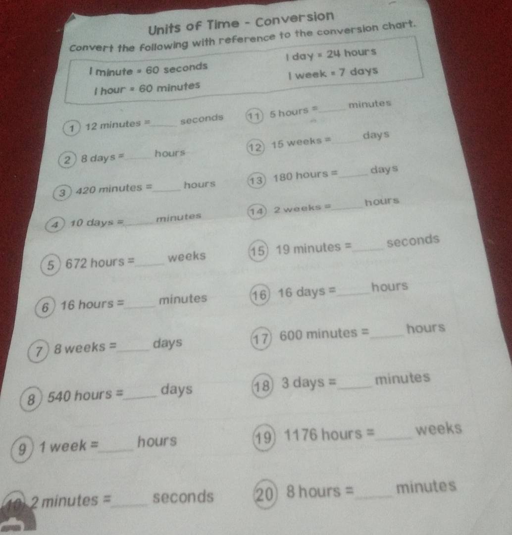 Units of Time - Conversion 
Convert the following with reference to the conversion chart. 
I da y =24 hours
I minute =60 seconds
I week =7
I hour =60 minutes days
1 12minutes= _  seconds 11 5hours= _
minutes
2 8days= _  hours 12 15weeks= _
days
3 ) 420 minutes =_  hours 13 180hours= _ days
4 10days= _ minutes 14 2weeks= _  hours
5 672hours= _ weeks 15 19minutes= _ seconds
6 16hours= _  minutes 16 16days= _ hours
7 8weeks= _  days 17 600minutes =_  hours
8 I 540hours= _  days 18 3days= _  minutes
19 1176hours=
9 ) 1 week =_  hours _ weeks
10 2 minutes =_  seconds 20 8hours= _  minutes